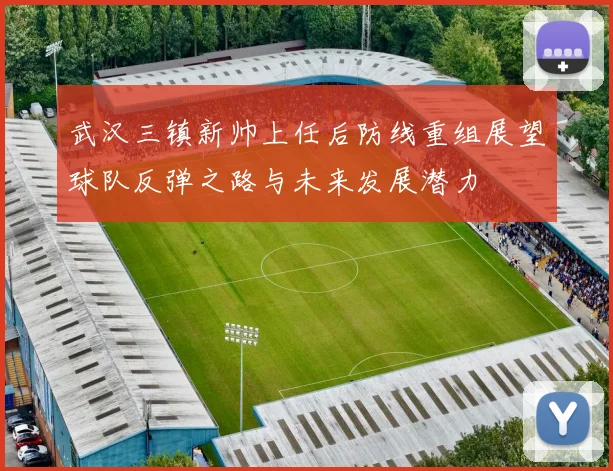 武汉三镇新帅上任后防线重组展望球队反弹之路与未来发展潜力